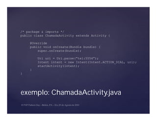 /* package & imports */
public class ChamadaActivity extends Activity {

    @Override
    public void onCreate(Bundle bundle) {
        super.onCreate(bundle);

        Uri uri = Uri.parse(“tel:5554”);
        Intent intent = new Intent(Intent.ACTION_DIAL, uri);
        startActivity(intent);
    }
}




exemplo: ChamadaActivity.java
 