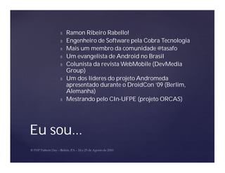 Ñ   Ramon Ribeiro Rabello!
     Ñ   Engenheiro de Software pela Cobra Tecnologia
     Ñ   Mais um membro da comunidade @tasafo
     Ñ   Um evangelista de Android no Brasil
     Ñ   Colunista da revista WebMobile (DevMedia
         Group)
     Ñ   Um dos líderes do projeto Andromeda
         apresentado durante o DroidCon ’09 (Berlim,
         Alemanha)
     Ñ   Mestrando pelo CIn-UFPE (projeto ORCAS)




Eu sou...
 