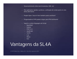 Ñ   Desenvolvimento inline (sem ferramentas, SDK, etc)

    Ñ   Para aplicações rápidas e práticas, a utilização de scripts pode ser uma
        ótima alternativa

    Ñ   Projeto Open Source! Você também pode contribuir!

    Ñ   Programadores PHP podem migrar para PFA facilmente!

    Ñ   Suporte a várias linguagens de Script:
         Ó  BeanShell
         Ó  Python
         Ó  PHP 5.3.3
         Ó  JavaScript
         Ó  Tcl/Tk
         Ó  Lua
         Ó  Rhino
         Ó  Perl



Vantagens da SL4A
 