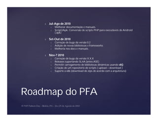 Ñ   Jul-Ago de 2010
         Ó   Melhorar documentação e manuais.
         Ó   Script2Apk: Conversão de scripts PHP para executáveis de Android
             (.apk)

    Ñ   Set-Out de 2010
         Ó   Correção de bugs da versão 0.2
         Ó   Adição de novas bibliotecas e frameworks
         Ó   Melhoria nos docs e manuais.

    Ñ   Nov-? 2010
         Ó   Correção de bugs da versão X.X.X
         Ó   Releases suportando SL4A (antes ASE)
         Ó   Permitir carregamento de bibliotecas dinâmicas usando dl()
         Ó   Criação de um repositório de scripts ( upload + download )
         Ó   Suporte a x86 (download de zips de acordo com a arquitetura)




Roadmap do PFA
 