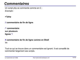 Commentaires Un script php se commente comme en C : Exemple : <?php //  commentaire de fin de ligne /*  commentaire  sur plusieurs  lignes  */ #  commentaire de fin de ligne comme en Shell ?> Tout ce qui se trouve dans un commentaire est ignoré. Il est conseillé de commenter largement ses scripts. 