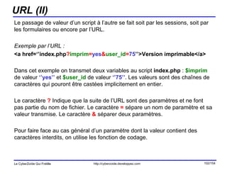 URL (II) Le passage de valeur d’un script à l’autre se fait soit par les sessions, soit par les formulaires ou encore par l’URL. Exemple par l’URL : <a href=‘’index.php ? imprim = yes & user_id = 75 ’’>Version imprimable</a> Dans cet exemple on transmet deux variables au script  index.php  :  $imprim  de valeur  ‘’yes’’  et  $user_id  de valeur  ‘’75’’ . Les valeurs sont des chaînes de caractères qui pouront être castées implicitement en entier. Le caractère  ?  Indique que la suite de l’URL sont des paramètres et ne font pas partie du nom de fichier. Le caractère  =  sépare un nom de paramètre et sa valeur transmise. Le caractère  &  séparer deux paramètres. Pour faire face au cas général d’un paramètre dont la valeur contient des caractères interdits, on utilise les fonction de codage. 