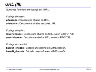 URL (III) Quelques fonctions de codage sur l’URL : Codage de base : urlencode  : Encode une chaîne en URL. urldecode  : Décode une chaîne encodée URL. Codage complet : rawurlencode  : Encode une chaîne en URL, selon la RFC1738. rawurldecode  : Décode une chaîne URL, selon la RFC1738. Codage plus évolué : base64_encode  : Encode une chaîne en MIME base64. base64_decode  : Décode une chaîne en MIME base64 