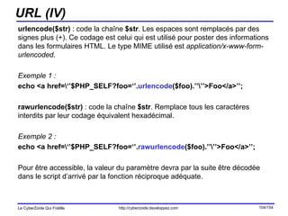 URL (IV) urlencode($str)  : code la chaîne  $str . Les espaces sont remplacés par des signes plus (+). Ce codage est celui qui est utilisé pour poster des informations dans les formulaires HTML. Le type MIME utilisé est  application/x-www-form-urlencoded .  Exemple 1 : echo <a href=\‘’$PHP_SELF?foo=‘’. urlencode ($foo).’’\’’>Foo</a>’’; rawurlencode($str)  : code la chaîne  $str . Remplace tous les caractères interdits par leur codage équivalent hexadécimal. Exemple 2 : echo <a href=\‘’$PHP_SELF?foo=‘’. rawurlencode ($foo).’’\’’>Foo</a>’’; Pour être accessible, la valeur du paramètre devra par la suite être décodée dans le script d’arrivé par la fonction réciproque adéquate. 