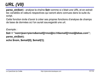 URL (VII) parse_str($str)  : analyse la chaîne  $str  comme si c’était une URL et en extrait les variables et valeurs respectives qui seront alors connues dans la suite du script.  Cette fonction évite d’avoir à créer ses propres fonctions d’analyse de champs de base de données où l’on aurait sauvegardé une url. Exemple : $str = ‘’nom=jean+pierre&email[]=moi@ici.fr&email[]=moi@labas.com’’; parse_str($str); echo $nom, $email[0], $email[1]; 