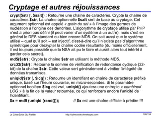 Cryptage et autres réjouissances crypt($str [, $salt])  : Retourne une chaîne de caractères. Crypte la chaîne de caractères  $str . La chaîne optionnelle  $salt  sert de base au cryptage. Cet argument optionnel est appelé  « grain de sel »  à l’image des germes de nucléation à l’origine des dendrites. L’algorythme de cryptage utilisé par PHP n’est a priori pas défini (il peut varier d’un système à un autre), mais c’est en général le DES standard ou bien encore MD5. On sait aussi que le système utilisé – quel qu’il soit – est injectif, c’est-à-dire qu’il n’existe pas d’algorithme symétrique pour décrypter la chaîne codée résultante (du moins officiellement, il est toujours possible que la NSA ait pu le faire et aurait alors tout intérêt à garder cela secret). md5($str)  : Crypte la chaîne  $str  en utilisant la méthode MD5. crc32($str)  : Retourne la somme de vérification de redondance cyclique (32-bit) de la chaîne  $str . Cette valeur sert généralement à vérifier l'intégrité de données transmises.  uniqid($str [, $lcg])  : Retourne un identifiant en chaîne de caractères préfixé unique, basé sur l'heure courante, en micro-secondes. Si le paramètre optionnel booléen  $lcg  est vrai,  uniqid()  ajoutera une entropie  « combined LCG »  à la fin de la valeur retournée, ce qui renforcera encore l'unicité de l'identifiant. $x = md5 (uniqid (rand())); //  $x  est une chaîne difficile à prédire !!! 