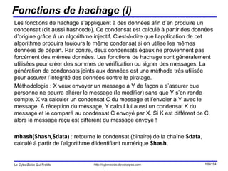 Fonctions de hachage (I) Les fonctions de hachage s’appliquent à des données afin d’en produire un condensat (dit aussi hashcode). Ce condensat est calculé à partir des données d’origine grâce à un algorithme injectif. C’est-à-dire que l’application de cet algorithme produira toujours le même condensat si on utilise les mêmes données de départ. Par contre, deux condensats égaux ne proviennent pas forcément des mêmes données. Les fonctions de hachage sont généralement utilisées pour créer des sommes de vérification ou signer des messages. La génération de condensats joints aux données est une méthode très utilisée pour assurer l’intégrité des données contre le piratage. Méthodologie : X veux envoyer un message à Y de façon a s’assurer que personne ne pourra altérer le message (le modifier) sans que Y s’en rende compte. X va calculer un condensat C du message et l’envoier à Y avec le message. A réception du message, Y calcul lui aussi un condensat K du message et le comparé au condensat C envoyé par X. Si K est différent de C, alors le message reçu est différent du message envoyé ! mhash($hash,$data)  : retourne le condensat (binaire) de la chaîne  $data , calculé à partir de l’algorithme d’identifiant numérique  $hash . 