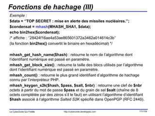 Fonctions de hachage (III) Exemple : $data = ‘’TOP SECRET : mise en alerte des missiles nucléaires.’’; $condensat =  mhash (MHASH_SHA1, $data); echo bin2hex($condensat); /* affiche : ‘’28424f16ae4a53ae865601372a3462a014614c3b’’ (la fonction  bin2hex()  convertit le binaire en hexadécimal) */ mhash_get_hash_name($hash)  : retourne le nom de l’algorithme dont l’identifiant numérique est passé en paramètre. mhash_get_block_size()  : retourne la taille des blocs utilisés par l’algorithme dont l’identifiant numérique est passé en paramètre. mhash_count()  : retourne le plus grand identifiant d’algorithme de hachage connu par l’interpréteur PHP. mhash_keygen_s2k($hash, $pass, $salt, $nbr)  : retourne une clef de  $nbr  octets à partir du mot de passe  $pass  et du grain de sel  $salt  (chaîne de 8 octets complétée par des zéros s’il le faut) en utilisant l’algorithme d’identifiant  $hash  associé à l’algorithme  Salted S2K  spécifié dans OpenPGP (RFC 2440). 