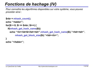Fonctions de hachage (IV) Pour connaître les algorithmes disponibles sur votre système, vous pouvez procéder ainsi : $nbr =  mhash_count() ; echo ‘’<table>’’; for($i = 0; $i <= $nbr; $i++) { if( mhash_get_hash_name ($i)) echo ‘’<tr><td>$i</td><td>’’. mhash_get_hash_name ($i).’’</td><td>’’. mhash_get_block_size ($i).’’</td></tr>’’; } echo ‘’</table>’’; 