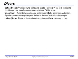 Divers defined($str)  : Vérifie qu'une constante existe. Renvoie VRAI si la constante dont le nom est passé en paramètre existe ou FAUX sinon. sleep($nbr)  : Retarde l'exécution du script durant  $nbr  secondes. Attention, Apache peut être configurer pour limiter la durée d’exécution des scripts.  usleep($nbr)  : Retarde l'exécution du script durant  $nbr  microsecondes. 