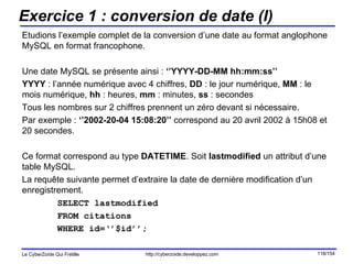 Exercice 1 : conversion de date (I) Etudions l’exemple complet de la conversion d’une date au format anglophone MySQL en format francophone.  Une date MySQL se présente ainsi :  ‘’YYYY-DD-MM hh:mm:ss’’ YYYY  : l’année numérique avec 4 chiffres,  DD  : le jour numérique,  MM  : le mois numérique,  hh  : heures,  mm  : minutes,  ss  : secondes Tous les nombres sur 2 chiffres prennent un zéro devant si nécessaire. Par exemple :  ‘’2002-20-04 15:08:20’’  correspond au 20 avril 2002 à 15h08 et 20 secondes. Ce format correspond au type  DATETIME . Soit  lastmodified  un attribut d’une table MySQL.  La requête suivante permet d’extraire la date de dernière modification d’un enregistrement. SELECT lastmodified  FROM citations  WHERE id=‘’$id’’; 