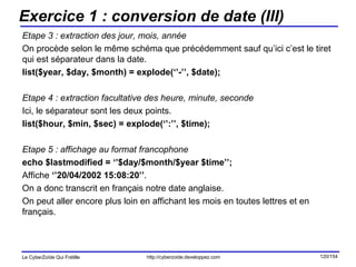 Exercice 1 : conversion de date (III) Etape 3 : extraction des jour, mois, année On procède selon le même schéma que précédemment sauf qu’ici c’est le tiret qui est séparateur dans la date. list($year, $day, $month) = explode(‘’-’’, $date); Etape 4 : extraction facultative des heure, minute, seconde Ici, le séparateur sont les deux points. list($hour, $min, $sec) = explode(‘’:’’, $time); Etape 5 : affichage au format francophone echo $lastmodified = ‘’$day/$month/$year $time’’; Affiche  ‘’20/04/2002 15:08:20’’ . On a donc transcrit en français notre date anglaise.  On peut aller encore plus loin en affichant les mois en toutes lettres et en français. 