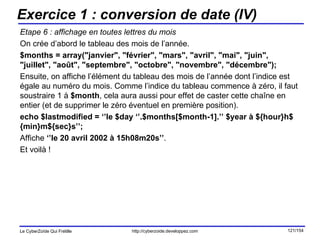 Exercice 1 : conversion de date (IV) Etape 6 : affichage en toutes lettres du mois On crée d’abord le tableau des mois de l’année. $months = array("janvier", "février", "mars", "avril", "mai", "juin", "juillet", "août", "septembre", "octobre", "novembre", "décembre"); Ensuite, on affiche l’élément du tableau des mois de l’année dont l’indice est égale au numéro du mois. Comme l’indice du tableau commence à zéro, il faut soustraire 1 à  $month , cela aura aussi pour effet de caster cette chaîne en entier (et de supprimer le zéro éventuel en première position). echo $lastmodified = ‘’le $day ‘’.$months[$month-1].’’ $year à ${hour}h${min}m${sec}s’’; Affiche  ‘’le 20 avril 2002 à 15h08m20s’’ . Et voilà ! 