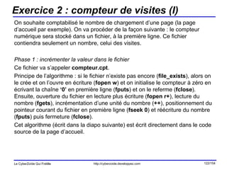 Exercice 2 : compteur de visites (I) On souhaite comptabilisé le nombre de chargement d’une page (la page d’accueil par exemple). On va procéder de la façon suivante : le compteur numérique sera stocké dans un fichier, à la première ligne. Ce fichier contiendra seulement un nombre, celui des visites. Phase 1 : incrémenter la valeur dans le fichier Ce fichier va s’appeler  compteur.cpt .  Principe de l’algorithme : si le fichier n’existe pas encore ( file_exists ), alors on le crée et on l’ouvre en écriture ( fopen   w ) et on initialise le compteur à zéro en écrivant la chaîne  ‘0’  en première ligne ( fputs ) et on le referme ( fclose ). Ensuite, ouverture du fichier en lecture plus écriture ( fopen r+ ), lecture du nombre ( fgets ), incrémentation d’une unité du nombre ( ++ ), positionnement du pointeur courant du fichier en première ligne ( fseek 0 ) et réécriture du nombre ( fputs ) puis fermeture ( fclose ). Cet algorithme (écrit dans la diapo suivante) est écrit directement dans le code source de la page d’accueil. 