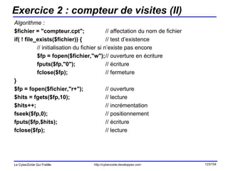 Exercice 2 : compteur de visites (II) Algorithme : $fichier = "compteur.cpt"; // affectation du nom de fichier if( ! file_exists($fichier)) { // test d’existence // initialisation du fichier si n’existe pas encore $fp = fopen($fichier,"w"); // ouverture en écriture fputs($fp,"0"); // écriture fclose($fp); // fermeture } $fp = fopen($fichier,"r+"); // ouverture $hits = fgets($fp,10); // lecture $hits++; // incrémentation fseek($fp,0); // positionnement fputs($fp,$hits); // écriture fclose($fp); // lecture 