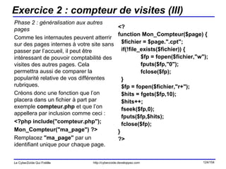 Exercice 2 : compteur de visites (III) Phase 2 : généralisation aux autres pages Comme les internautes peuvent atterrir sur des pages internes à votre site sans passer par l’accueil, il peut être intéressant de pouvoir comptabilité des visites des autres pages. Cela permettra aussi de comparer la popularité relative de vos différentes rubriques. Créons donc une fonction que l’on placera dans un fichier à part par exemple  compteur.php  et que l’on appellera par inclusion comme ceci : <?php include("compteur.php");  Mon_Compteur("ma_page") ?> Remplacez  "ma_page"  par un identifiant unique pour chaque page. <? function Mon_Compteur($page) { $fichier = $page.".cpt"; if(!file_exists($fichier)) { $fp = fopen($fichier,"w"); fputs($fp,"0"); fclose($fp); } $fp = fopen($fichier,"r+"); $hits = fgets($fp,10); $hits++; fseek($fp,0); fputs($fp,$hits); fclose($fp); } ?> 