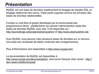 Présentation MySQL est une base de données implémentant le langage de requête SQL un langage relationnel très connu. Cette partie suppose connue les principes des bases de données relationnelles. Il existe un outil libre et gratuit développé par la communauté des programmeurs libres : phpMyAdmin qui permet l’administration aisée des bases de données MySQL avec php. Il est disponible sur :  http://sourceforge.net/projects/phpmyadmin/  et  http://www.phpmyadmin.net . Avec MySQL vous pouvez créer plusieurs bases de données sur un serveur. Une base est composée de tables contenant des enregistrements. Plus d'informations sont disponibles à  http://www.mysql.com/ .  La documentation de MySQL est disponibles à  http://www.mysql.com/documentation/ , ainsi qu'en français chez nexen :  http://dev.nexen.net/docs/mysql/ .  