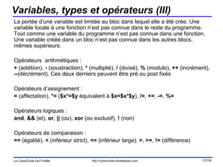 Variables, types et opérateurs (III) La portée d’une variable est limitée au bloc dans lequel elle a été crée. Une variable locale à une fonction n’est pas connue dans le reste du programme. Tout comme une variable du programme n’est pas connue dans une fonction. Une variable créée dans un bloc n’est pas connue dans les autres blocs, mêmes supérieurs. Opérateurs  arithmétiques : +  (addition),  -  (soustraction),  *  (multiplié),  /  (divisé),  %  (modulo),  ++  (incrément),  -- (décrément). Ces deux derniers peuvent être pré ou post fixés Opérateurs d’assignement : =  (affectation),  *=  ( $x*=$y  équivalent à  $x=$x*$y ),  /= ,  += ,  -= ,  %= Opérateurs logiques :  and ,  &&  (et),  or ,  ||  (ou),  xor  (ou exclusif),  !  (non) Opérateurs de comparaison : ==  (égalité),  <  (inférieur strict),  <=  (inférieur large),  > ,  >= ,  !=  (différence) 