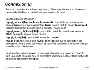 Connexion (I) Pour se connecter à une base depuis php, il faut spécifier un nom de serveur, un nom d’utilisateur, un mot de passe et un nom de base. Les fonctions de connexion : mysql_connect($server,$user,$password)  : permet de se connecter au serveur  $server  en tant qu’utilisateur  $user  avec le mot de passe  $password , retourne l’identifiant de connexion si succès, FALSE sinon mysql_select_db($base[,$id])  : permet de choisir la base  $base , retourne TRUE en cas de succès, sinon FALSE mysql_close([$id])  : permet de fermer la connexion mysql_pconnect  : idem que  mysql_connect  sauf que la connection est persistante, il n’y a donc pas besoin de rouvrir la connexion à chaque script qui travaille sur la même base. Les identifiants de connexion ne sont pas nécessaires si on ne se connecte qu’à une seule base à la fois, ils permettent seulement de lever toute ambiguïté en cas de connexions multiples. 