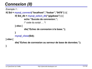 Connexion (II) Exemple 1 : if( $id =  mysql_connect (‘’localhost’’,’’foobar’’,’’0478’’) ) { if( $id_db =  mysql_select_db (‘’gigabase’’) ) { echo ‘’Succès de connexion.’’; /* code du script … */ } else { die(‘’Echec de connexion à la base.’’); } mysql_close ($id); } else { die(‘’Echec de connexion au serveur de base de données.’’); } 
