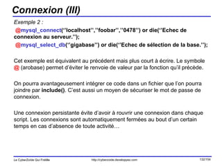 Connexion (III) Exemple 2 : @ mysql_connect (‘’localhost’’,’’foobar’’,’’0478’’) or die(‘’Echec de connexion au serveur.’’); @ mysql_select_db (‘’gigabase’’) or die(‘’Echec de sélection de la base.’’); Cet exemple est équivalent au précédent mais plus court à écrire. Le symbole  @  (arobase) permet d’éviter le renvoie de valeur par la fonction qu’il précède. On pourra avantageusement intégrer ce code dans un fichier que l’on pourra joindre par  include() . C’est aussi un moyen de sécuriser le mot de passe de connexion. Une connexion persistante évite d’avoir à rouvrir une connexion dans chaque script. Les connexions sont automatiquement fermées au bout d’un certain temps en cas d’absence de toute activité… 
