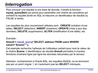 Interrogation Pour envoyer une requête à une base de donnée, il existe la fonction :  mysql_query($str)  qui prend pour paramètre une chaîne de caractères qui contient la requête écrite en SQL et retourne un identificateur de résultat ou FALSE si échec. Les requêtes les plus couramment utilisées sont :  CREATE  (création d’une table),  SELECT  (sélection),  INSERT  (insertion),  UPDATE  (mise à jour des données),  DELETE  (suppression),  ALTER  (modification d’une table), etc. Exemple : $result =  mysql_query (‘’SELECT address FROM users WHERE name=\’’$name\’’’’); Cet exemple recherche l’adresse de l’utilisateur portant pour nom la valeur de la chaîne  $name . L’identificateur de résultat  $result  permettra à d’autres fonctions d’extraire ligne par ligne les données retournées par le serveur. Attention, contrairement à Oracle SQL, les requêtes MySQL ne se terminent pas par un point virgule ‘ ; ’ et n’autorisent pas les  SELECT  imbriqués. 