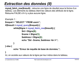 Extraction des données (II) mysql_fetch_row($result)  : retourne une ligne de résultat sous la forme d’un tableau. Les éléments du tableau étant les valeurs des attributs de la ligne. Retourne FALSE s’il n’y a plus aucune ligne. Exemple 1 : $requet = ‘’SELECT * FROM users’’; if($result =  mysql_query ($requet)) { while($ligne =  mysql_fetch_row ($result)) { $id = $ligne [ 0 ] ;  $name = $ligne [ 1 ] ;  $address = $ligne [ 2 ] ; echo ‘’$id - $name, $address <br />’’; } } else { echo ‘’Erreur de requête de base de données.’’; } Ici, on accède aux valeurs de la ligne par leur indice dans le tableau. 
