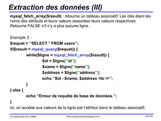 Extraction des données (III) mysql_fetch_array($result)  : retourne un tableau associatif. Les clés étant les noms des attributs et leurs valeurs associées leurs valeurs respectives. Retourne FALSE s’il n’y a plus aucune ligne. Exemple 2 : $requet = ‘’SELECT * FROM users’’;  if($result =  mysql_query ($requet)) { while($ligne =  mysql_fetch_array ($result)) { $id = $ligne [‘’ id ’’] ; $name = $ligne [‘‘ name ’’] ;  $address = $ligne [‘’ address ’’] ; echo ‘’$id - $name, $address <br />’’; } } else { echo ‘’Erreur de requête de base de données.’’; } Ici, on accède aux valeurs de la ligne par l’attribut dans le tableau associatif. 