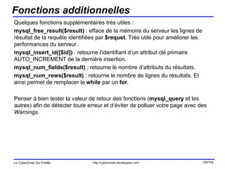 Fonctions additionnelles Quelques fonctions supplémentaires très utiles : mysql_free_result($result)  : efface de la mémoire du serveur les lignes de résultat de la requête identifiées par  $requet . Très utile pour améliorer les performances du serveur. mysql_insert_id([$id])  : retourne l’identifiant d’un attribut clé primaire AUTO_INCREMENT de la dernière insertion. mysql_num_fields($result)  : retourne le nombre d’attributs du résultats. mysql_num_rows($result)  : retourne le nombre de lignes du résultats. Et ainsi permet de remplacer le  while  par un  for . Penser à bien tester la valeur de retour des fonctions ( mysql_query  et les autres) afin de détecter toute erreur et d’éviter de polluer votre page avec des  Warnings . 