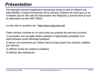 Présentation Cet exemple concret d’application dynamique écrite en php et utilisant une base MySQL s’inspire directement de la rubrique  Citations de profs  que j’ai eu à réaliser pour le site web de l’ Association des Miagistes Lyonnais  dont je suis le webmaster (année 2001-2002). Le site web en question est :  http://www.miag-rezo.net Cette rubrique consiste en un seul script qui propose les services suivants : 1) soumettre une nouvelle citation (laissée à l’approbation préalable d’un administrateur avant affichage publique) 2) lancer une recherche par critères dans la base (parmi les citations validées par l’admin) 3) afficher toutes les citations (validées) 4) afficher des statistiques 