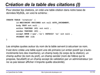 Création de la table des citations (I) Pour stocker les citations, on créé une table citation dans notre base de données MySQL, en voici le schéma : CREATE TABLE ‘citation’ ( id MEDIUMINT UNSIGNED not null AUTO_INCREMENT,  body TEXT not null ,  author VARCHAR (40) not null ,  sender VARCHAR (40) ,  accept ENUM ('yes','no') DEFAULT 'no' not null ,  PRIMARY KEY (id) )  Les simples quotes autour du nom de la table servent à sécuriser ce nom.  Il est donc créée une table ayant une clé primaire (un entier positif qui s’auto-incrémente lors des insertions), un champ body (le corps de la citation), un champ author (le nom du prof), un champ sender (nom de l’élève qui la propose, facultatif) et un champ accept de validation par un administrateur (on ne va pas laisser afficher n’importe quelle obscénité). 