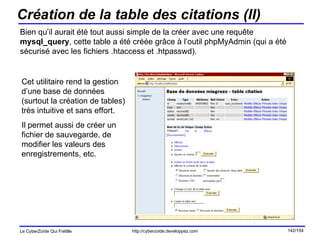 Création de la table des citations (II) Bien qu’il aurait été tout aussi simple de la créer avec une requête  mysql_query , cette table a été créée grâce à l’outil phpMyAdmin (qui a été sécurisé avec les fichiers .htaccess et .htpasswd). Cet utilitaire rend la gestion d’une base de données (surtout la création de tables) très intuitive et sans effort. Il permet aussi de créer un fichier de sauvegarde, de modifier les valeurs des enregistrements, etc. 