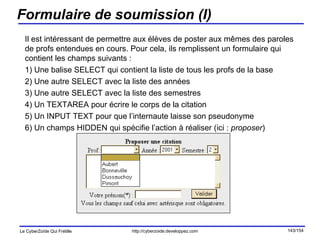 Formulaire de soumission (I) Il est intéressant de permettre aux élèves de poster aux mêmes des paroles de profs entendues en cours. Pour cela, ils remplissent un formulaire qui contient les champs suivants : 1) Une balise SELECT qui contient la liste de tous les profs de la base 2) Une autre SELECT avec la liste des années 3) Une autre SELECT avec la liste des semestres 4) Un TEXTAREA pour écrire le corps de la citation 5) Un INPUT TEXT pour que l’internaute laisse son pseudonyme 6) Un champs HIDDEN qui spécifie l’action à réaliser (ici :  proposer ) 