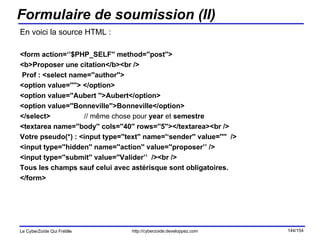 Formulaire de soumission (II) En voici la source HTML : <form action=‘’$PHP_SELF'' method=''post''> <b>Proposer une citation</b><br /> Prof : <select name=''author''> <option value=''''> </option> <option value=''Aubert ''>Aubert</option> <option value=''Bonneville''>Bonneville</option> </select>  // même chose pour  year  et  semestre <textarea name=''body'' cols=''40'' rows=''5''></textarea><br /> Votre pseudo(*) : <input type=''text'' name='‘sender'' value=''''  /> <input type=''hidden'' name=''action'' value=''proposer’’ /> <input type=''submit'' value=''Valider’’  /><br /> Tous les champs sauf celui avec astérisque sont obligatoires. </form> 