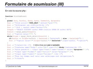 Formulaire de soumission (III) En voici la source php : function  PrintSubForm() { global   $out ,  $author ,  $body ,  $year ,  $semestre ,  $proposer ; $out  .=  "<form action= \" $PHP_SELF \"  method= \" post \" >" ; $out  .=  "<b>Proposer une citation</b><br />" ; $out  .=  " Prof : <select name= \" author \" >" ; $requet  =  "SELECT DISTINCT author FROM citation ORDER BY author ASC" ; $result  = mysql_query( $requet ); $out  .=  "<option value= \"\" > " ; while ( $ligne  = mysql_fetch_object( $result )) { if ( $author  ==  $ligne ->author) {  $selected  =  "selected" ; }  else  {  $selected = "" ; } $out  .=  "<option value= \" " . $ligne ->author. " \"   $selected >".ligne->author. "</option>" ; } $out  .=  "</select><br />" ; // même chose pour  year  et  semestre $out  .=  "<textarea name= \" body \"  cols= \" 40 \"  rows= \" 5 \" > $body </textarea><br />" ; $out  .=  "Votre pseudo(*) : <input type= \" text \"  name= \" sender \"  value= \" $proposer \" / >" ; $out  .=  "<input type= \" hidden \"  name= \" action \"  value= \" proposer \" / >" ; $out  .=  "<input type= \" submit \"  value= \" Valider \" / ><br />" ; $out  .=  "Tous les champs sauf celui avec astérisque sont obligatoires." ; $out  .=  "</form>" ; } 