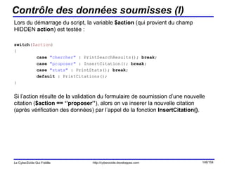 Contrôle des données soumisses (I) Lors du démarrage du script, la variable  $action  (qui provient du champ HIDDEN  action ) est testée : switch ( $action ) { case   "chercher"  : PrintSearchResults();  break ; case   "proposer"  : InsertCitation();  break ; case   "stats"  : PrintStats();  break ; default  : PrintCitations(); } Si l’action résulte de la validation du formulaire de soumission d’une nouvelle citation ( $action == ‘’proposer’’ ), alors on va inserer la nouvelle citation (après vérification des données) par l’appel de la fonction  InsertCitation() . 