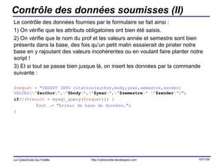 Contrôle des données soumisses (II) Le contrôle des données fournies par le formulaire se fait ainsi : 1) On vérifie que les attributs obligatoires ont bien été saisis. 2) On vérifie que le nom du prof et les valeurs année et semestre sont bien présents dans la base, des fois qu’un petit malin essaierait de pirater notre base en y rajoutant des valeurs incohérentes ou en voulant faire planter notre script ! 3) Et si tout se passe bien jusque là, on insert les données par la commande suivante : $requet  =  "INSERT INTO citation(author,body,year,semestre,sender) VALUES( \" $author \" , \" $body \" , \" $year \" , \" $semestre \"   \" $sender \" )" ; if (!( $result  = mysql_query( $requet ))) { $out .=  "Erreur de base de données." ; } 