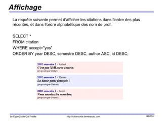 Affichage La requête suivante permet d’afficher les citations dans l’ordre des plus récentes, et dans l’ordre alphabétique des nom de prof. SELECT *  FROM citation  WHERE accept="yes"  ORDER BY year DESC, semestre DESC, author ASC, id DESC; 