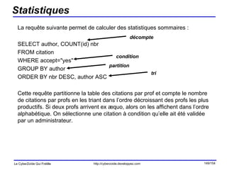 Statistiques La requête suivante permet de calculer des statistiques sommaires : SELECT author, COUNT(id) nbr  FROM citation  WHERE accept="yes"  GROUP BY author  ORDER BY nbr DESC, author ASC Cette requête partitionne la table des citations par prof et compte le nombre de citations par profs en les triant dans l’ordre décroissant des profs les plus productifs. Si deux profs arrivent ex æquo, alors on les affichent dans l’ordre alphabétique. On sélectionne une citation à condition qu’elle ait été validée par un administrateur. décompte condition partition tri 
