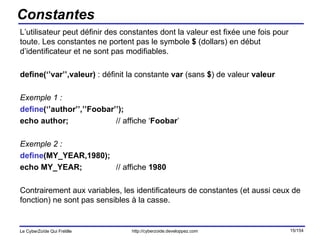 Constantes L’utilisateur peut définir des constantes dont la valeur est fixée une fois pour toute. Les constantes ne portent pas le symbole  $  (dollars) en début d’identificateur et ne sont pas modifiables. define(‘’var’’,valeur)  : définit la constante  var  (sans  $ ) de valeur  valeur Exemple 1 : define (‘’author’’,’’Foobar’’); echo author; // affiche ‘ Foobar ’ Exemple 2 : define (MY_YEAR,1980); echo MY_YEAR; // affiche  1980 Contrairement aux variables, les identificateurs de constantes (et aussi ceux de fonction) ne sont pas sensibles à la casse. 