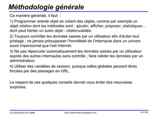Méthodologie générale Ce manière générale, il faut  :  1) Programmer orienté objet en créant des objets, comme par exemple un objet  citation  dont les méthodes sont :  ajouter ,  afficher ,  proposer ,  statistiques … dont peut hériter un autre objet :  citationvalidée . 2) Toujours contrôler les données saisies par un utilisateur afin d’éviter tout piratage ; ne jamais présupposer l’honnêteté de l’internaute dans un univers aussi impersonnel que l’est Internet. 3) Ne pas répercuter automatiquement les données saisies par un utilisateur auprès des autres internautes sans contrôle ; faire valider les données par un administrateur. 4) Utiliser des variables de session, puisque celles globales peuvent êtres forcées par des passages en URL. Le respect de ces quelques conseils devrait vous éviter des mauvaises surprises. 