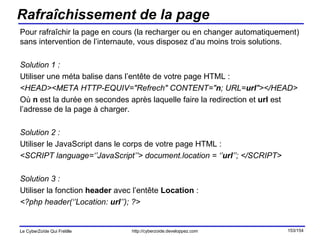 Rafraîchissement de la page Pour rafraîchir la page en cours (la recharger ou en changer automatiquement) sans intervention de l’internaute, vous disposez d’au moins trois solutions. Solution 1 : Utiliser une méta balise dans l’entête de votre page HTML : <HEAD><META HTTP-EQUIV="Refrech" CONTENT=" n ; URL= url "></HEAD> Où  n  est la durée en secondes après laquelle faire la redirection et  url  est l’adresse de la page à charger. Solution 2 : Utiliser le JavaScript dans le corps de votre page HTML : <SCRIPT language=‘’JavaScript’’> document.location = ‘’ url ’’; </SCRIPT> Solution 3 : Utiliser la fonction  header  avec l’entête  Location  : <?php header(‘’Location:  url ’’); ?> 