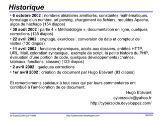 Historique 6 octobre 2002  : nombres aléatoires améliorés, constantes mathématiques, formatage d’un nombre, url parsing, chargement de fichiers, requêtes Apache, algos de hachage (154 diapos) 30 août 2002  : partie 4 « Méthodologie », documentation en ligne, quelques corrections (135 diapos) 22 avril 2002  : cryptage, exercices : conversion de date et compteur de visites (130 diapos) 11 avril 2002  : fonctions dynamiques, accès aux dossiers, entêtes HTTP, URL, Mail, coloration syntaxique,  exemple de script, la petite histoire du PHP, évaluation d’une portion de code, quelques développements (chaînes, tableaux, fonctions, classes) (123 diapos) 2 avril 2002  : quelques corrections 1er avril 2002  : création du document par Hugo Etiévant (83 diapos) Et remerciements spéciaux à tout ceux qui par leurs commentaires ont contribué à l’amélioration de ce document. Hugo Etiévant [email_address] http://cyberzoide.developpez.com/ 