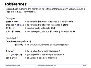 Références On peut à la manière des pointeurs en C faire référence à une variable grâce à l’opérateur  &  (ET commercial). Exemple 1 : $toto = 100;   // la variable  $toto  est initialisée à la valeur  100 $foobar =  & $toto;  // la variable  $foobar  fait référence à  $toto $toto++;   // on change la valeur de  $toto echo $foobar;     // qui est répercutée sur  $foobar  qui vaut alors  101 Exemple 2 : function change($var) { $var++;   // la fonction incrémente en local l’argument } $nbr = 1;   // la variable  $nbr  est initialisée à  1 change( & $nbr);   // passage de la variable par référence echo $nbr;   // sa valeur a donc été modifiée 