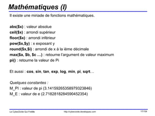 Mathématiques (I) Il existe une miriade de fonctions mathématiques. abs($x)  : valeur absolue ceil($x)  : arrondi supérieur floor($x)  : arrondi inférieur pow($x,$y)  : x exposant y round($x,$i)  : arrondi de x à la ième décimale max($a, $b, $c …)  : retourne l’argument de valeur maximum pi()  : retourne la valeur de Pi Et aussi :  cos ,  sin ,  tan ,  exp ,  log ,  min ,  pi ,  sqrt … Quelques constantes : M_PI : valeur de pi (3.14159265358979323846) M_E : valeur de e (2.7182818284590452354) 