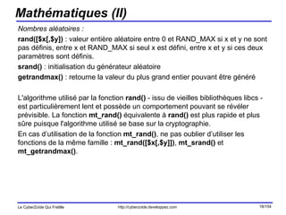 Mathématiques (II) Nombres aléatoires : rand([$x[,$y])  : valeur entière aléatoire entre 0 et RAND_MAX si x et y ne sont pas définis, entre x et RAND_MAX si seul x est défini, entre x et y si ces deux paramètres sont définis. srand()  : initialisation du générateur aléatoire getrandmax()  : retourne la valeur du plus grand entier pouvant être généré L'algorithme utilisé par la fonction  rand()  - issu de vieilles bibliothèques libcs - est particulièrement lent et possède un comportement pouvant se révéler prévisible. La fonction  mt_rand()  équivalente à  rand()  est plus rapide et plus sûre puisque l'algorithme utilisé se base sur la cryptographie.  En cas d’utilisation de la fonction  mt_rand() , ne pas oublier d’utiliser les fonctions de la même famille :  mt_rand([$x[,$y]]) ,  mt_srand()  et  mt_getrandmax() . 