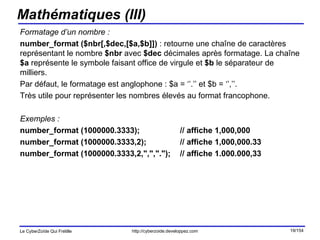 Mathématiques (III) Formatage d’un nombre : number_format ($nbr[,$dec,[$a,$b]])  : retourne une chaîne de caractères représentant le nombre  $nbr  avec  $dec  décimales après formatage. La chaîne  $a  représente le symbole faisant office de virgule et  $b  le séparateur de milliers.  Par défaut, le formatage est anglophone : $a = ‘’.’’ et $b = ‘’,’’. Très utile pour représenter les nombres élevés au format francophone. Exemples : number_format (1000000.3333); // affiche 1,000,000   number_format (1000000.3333,2);  // affiche 1,000,000.33   number_format (1000000.3333,2,",",".");  // affiche 1.000.000,33   