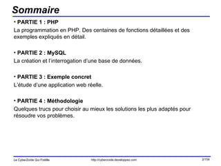 Sommaire PARTIE 1 : PHP La programmation en PHP. Des centaines de fonctions détaillées et des exemples expliqués en détail. PARTIE 2 : MySQL La création et l’interrogation d’une base de données. PARTIE 3 : Exemple concret L’étude d’une application web réelle. PARTIE 4 : Méthodologie Quelques trucs pour choisir au mieux les solutions les plus adaptés pour résoudre vos problèmes. 