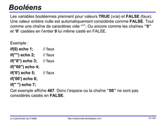 Booléens Les variables booléennes prennent pour valeurs  TRUE  (vrai) et  FALSE  (faux). Une valeur entière nulle est automatiquement considérée comme  FALSE . Tout comme une chaîne de caractères vide  ‘’’’ . Ou encore comme les chaînes  ‘’0’’  et  ‘0’  castées en l’entier  0  lui même casté en FALSE. Exemple : if(0) echo 1; // faux if('''') echo 2;  // faux if(''0'') echo 3;  // faux if(''00'') echo 4; if('0') echo 5;  // faux if('00') echo 6; if('' '') echo 7; Cet exemple affiche  467 . Donc l’espace ou la chaîne  ‘’00’’  ne sont pas considérés castés en  FALSE . 