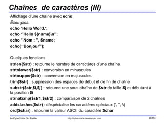 Chaînes  de caractères (III) Affichage d’une chaîne avec  echo : Exemples:  echo ‘Hello Word.’; echo ‘’Hello ${name}\n’’; echo ’’Nom : ’’, $name; echo(‘’Bonjour’’); Quelques fonctions: strlen($str)  : retourne le nombre de caractères d’une chaîne strtolower($str)  : conversion en minuscules strtoupper($str)  : conversion en majuscules trim($str)  : suppression des espaces de début et de fin de chaîne substr($str,$i,$j)  : retourne une sous chaîne de  $str  de taille  $j  et débutant à la position  $i strnatcmp($str1,$str2)  : comparaison de 2 chaînes  addslashes($str)  : déspécialise les caractères spéciaux (‘, ‘’, \) ord($char)  : retourne la valeur ASCII du caractère  $char 